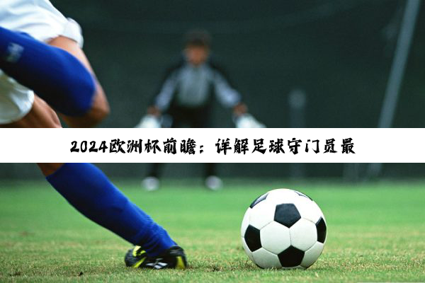 2024欧洲杯前瞻：详解足球守门员最新规则与赛场热点
