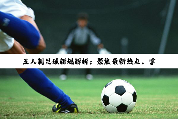 五人制足球新规解析：聚焦最新热点，掌握赛场新规则